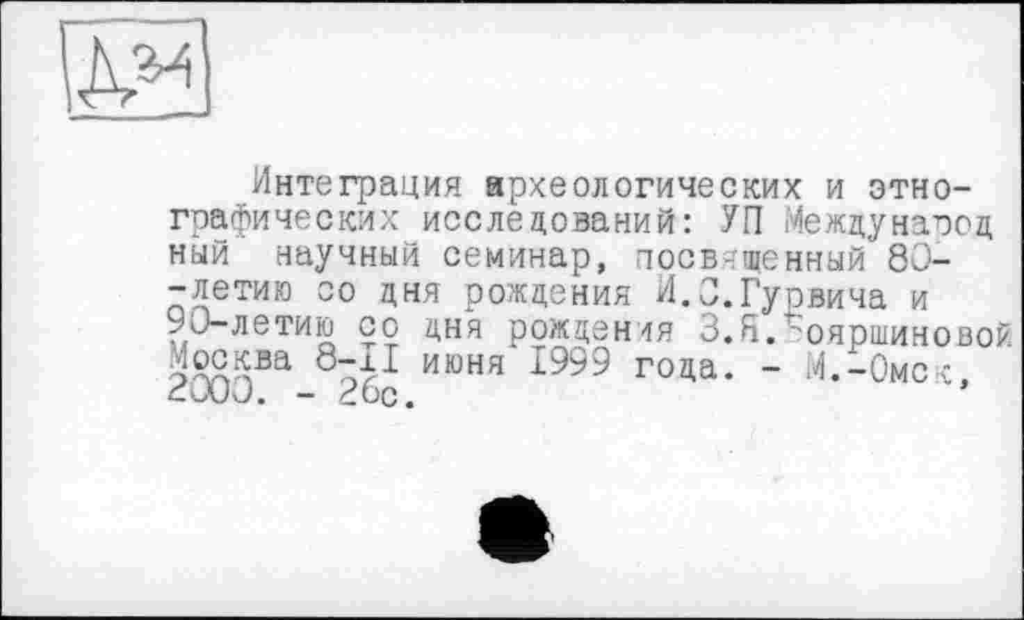 ﻿Интеграция археологических и этнографических исследований: УП Международ ный научный семинар, посвященный 80--летию со дня рождения И.О.Гурвича и 90-летию со дня рождения З.ЯЛояршиновой Москва 8"^Х июня'1999 года. - .4.-Омск, cUUJ. - £ÖC.